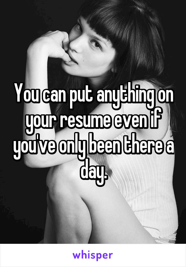 You can put anything on your resume even if you've only been there a day.