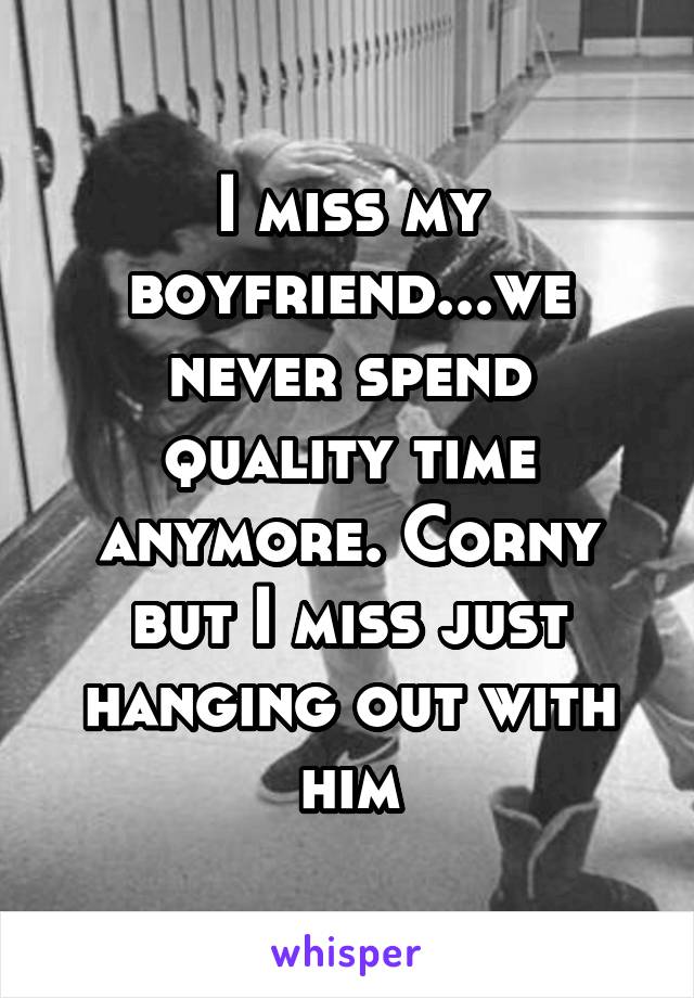 I miss my boyfriend...we never spend quality time anymore. Corny but I miss just hanging out with him