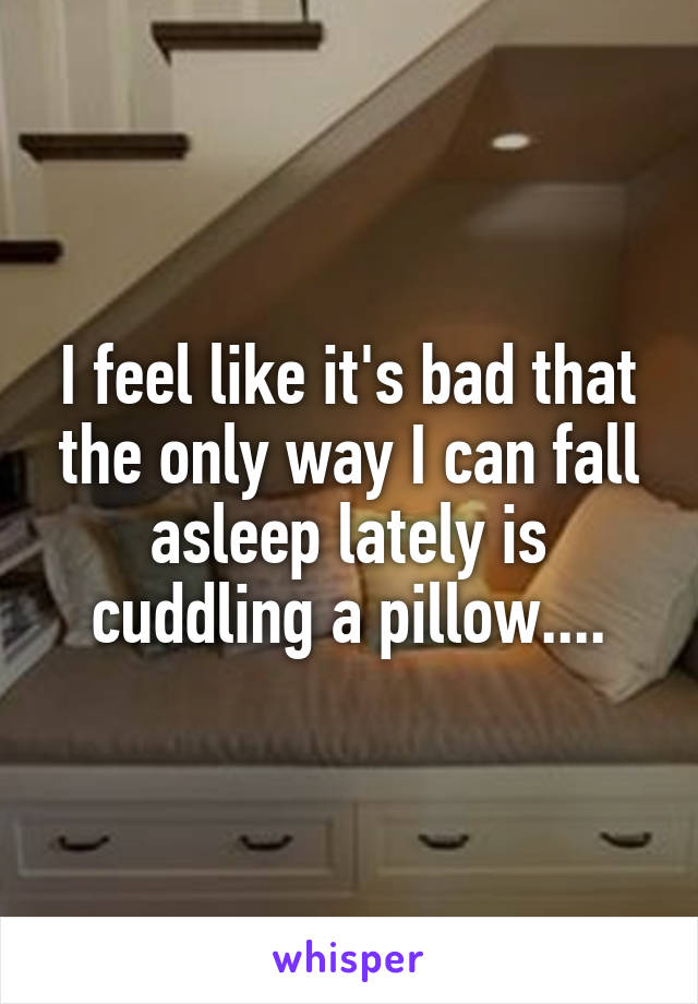 I feel like it's bad that the only way I can fall asleep lately is cuddling a pillow....