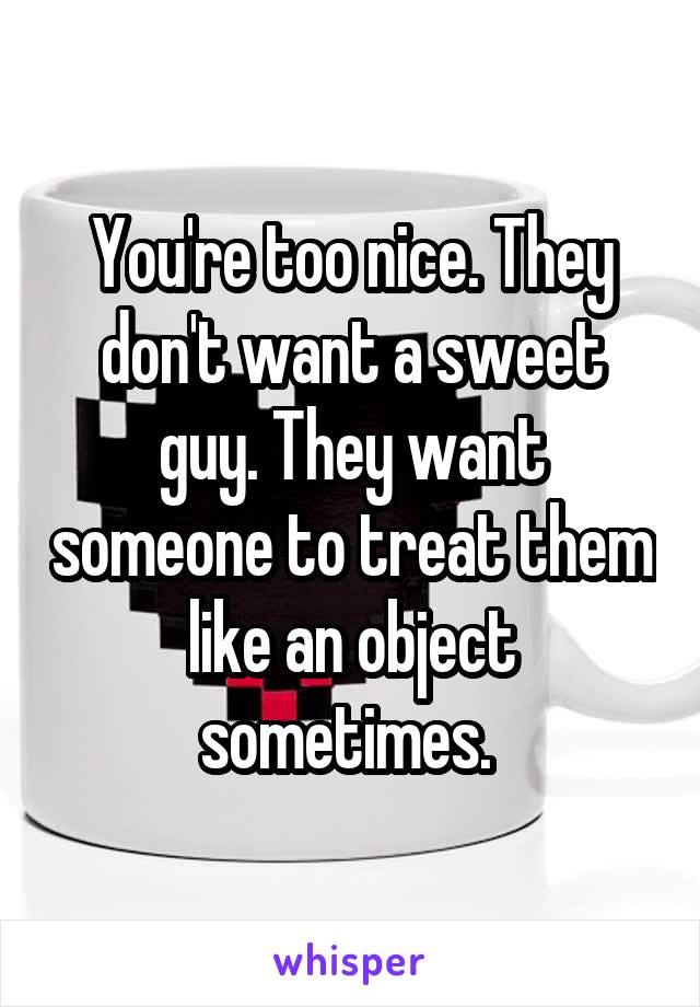 You're too nice. They don't want a sweet guy. They want someone to treat them like an object sometimes. 