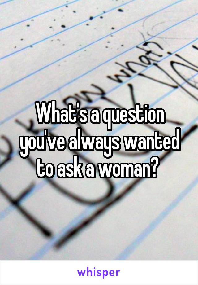 What's a question you've always wanted to ask a woman? 