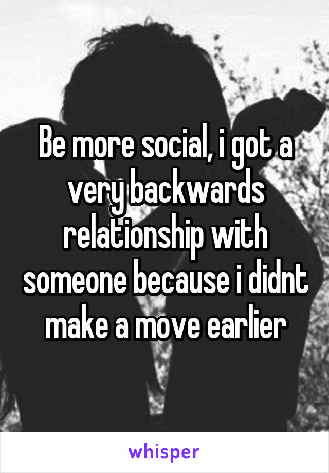 Be more social, i got a very backwards relationship with someone because i didnt make a move earlier