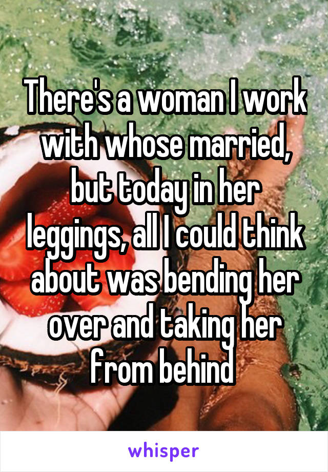 There's a woman I work with whose married, but today in her leggings, all I could think about was bending her over and taking her from behind 