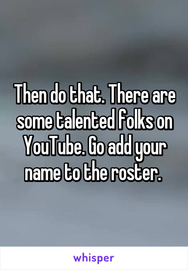 Then do that. There are some talented folks on YouTube. Go add your name to the roster. 