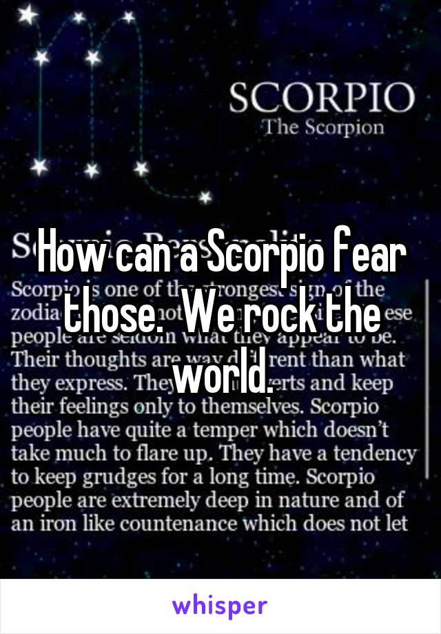 How can a Scorpio fear those.  We rock the world.