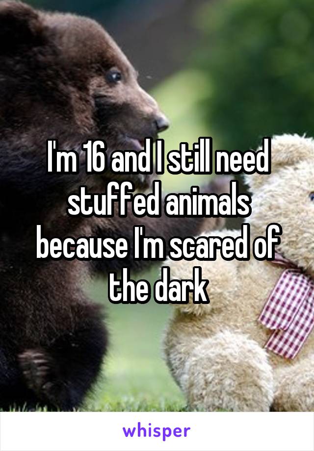 I'm 16 and I still need stuffed animals because I'm scared of the dark