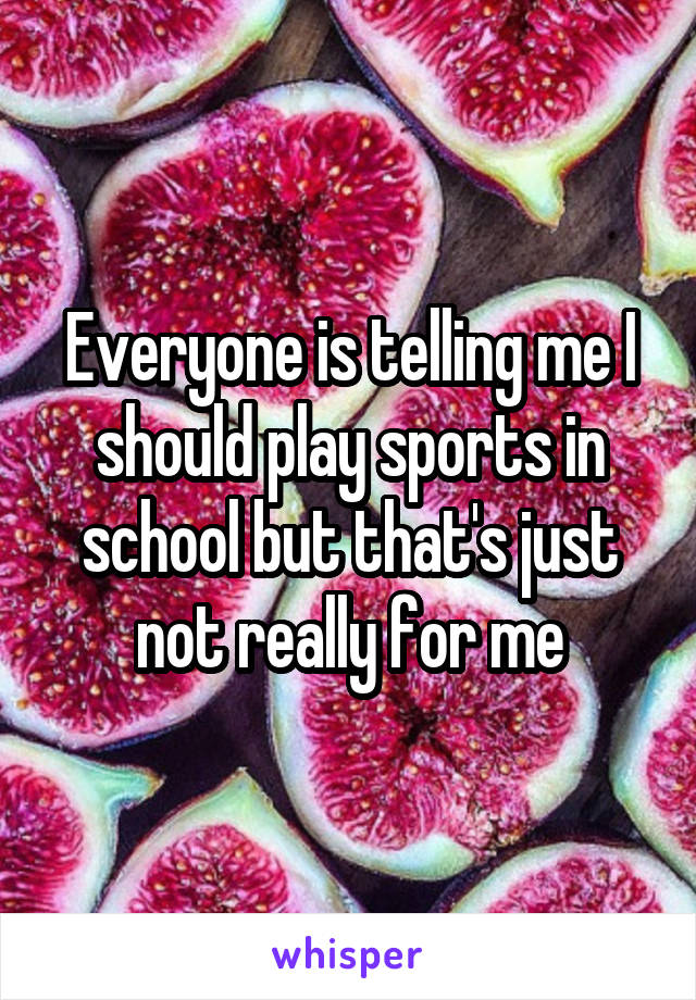 Everyone is telling me I should play sports in school but that's just not really for me