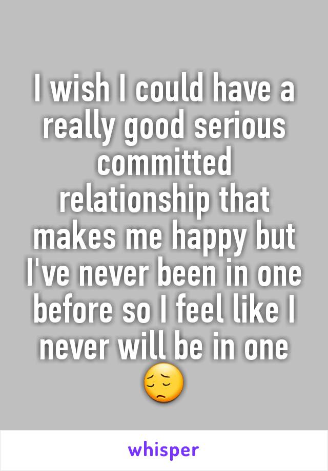 I wish I could have a really good serious committed relationship that makes me happy but I've never been in one before so I feel like I never will be in one😔