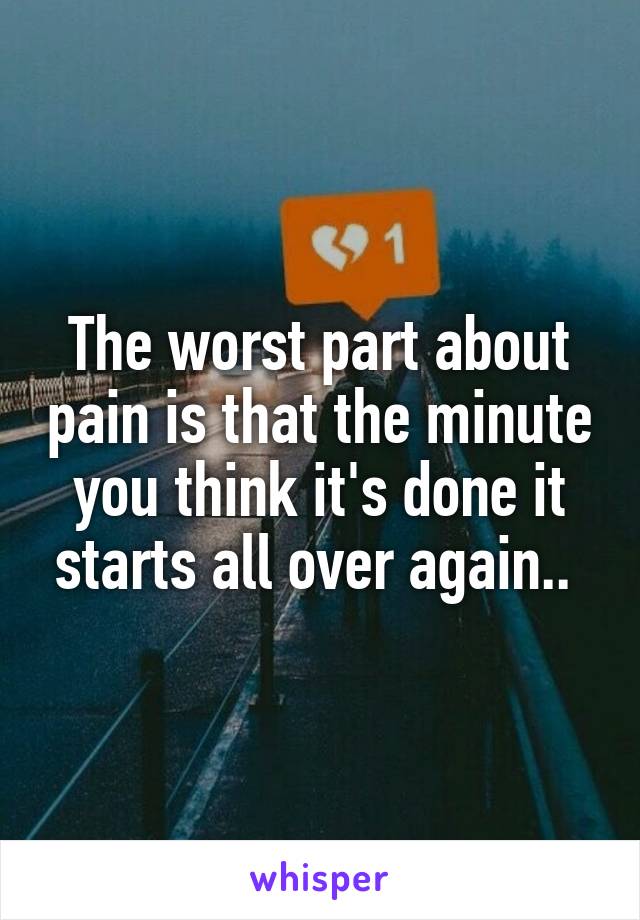 The worst part about pain is that the minute you think it's done it starts all over again.. 