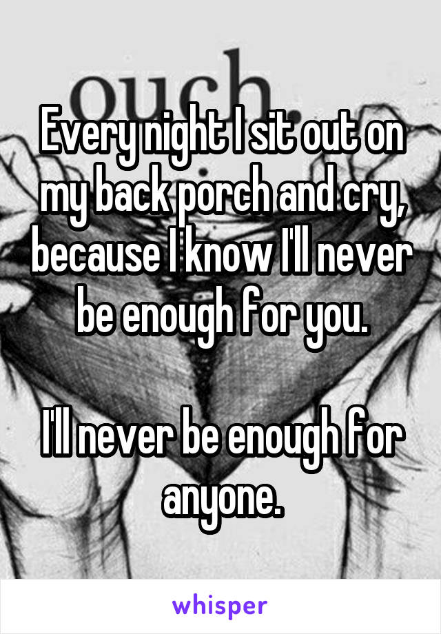 Every night I sit out on my back porch and cry, because I know I'll never be enough for you.

I'll never be enough for anyone.