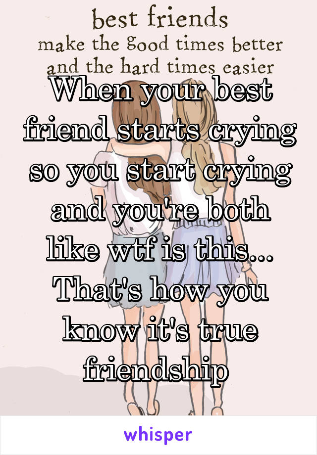 When your best friend starts crying so you start crying and you're both like wtf is this... That's how you know it's true friendship 