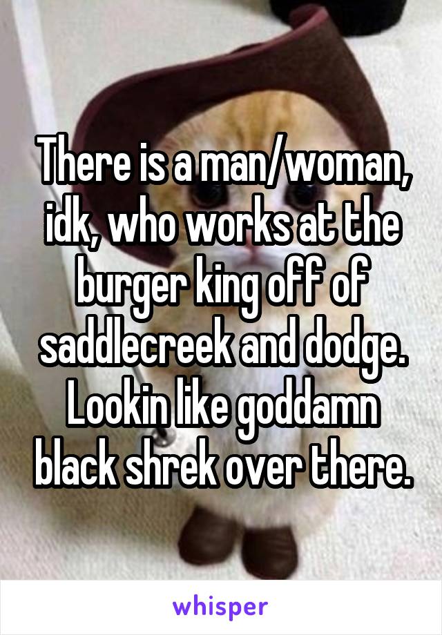 There is a man/woman, idk, who works at the burger king off of saddlecreek and dodge. Lookin like goddamn black shrek over there.