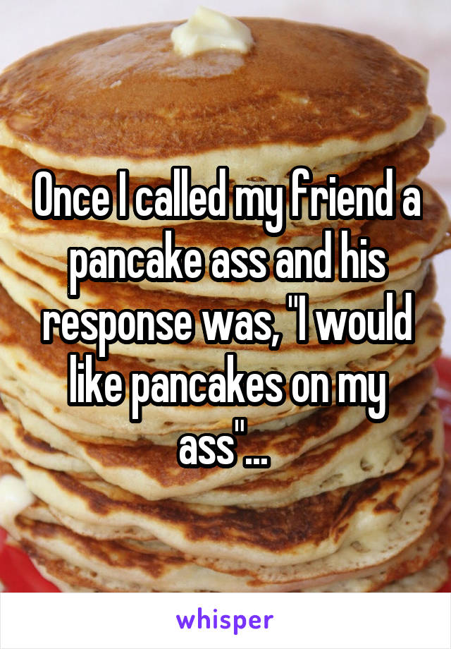 Once I called my friend a pancake ass and his response was, "I would like pancakes on my ass"... 