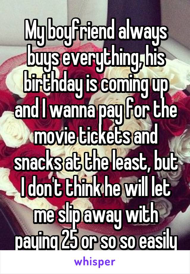 My boyfriend always buys everything, his birthday is coming up and I wanna pay for the movie tickets and snacks at the least, but I don't think he will let me slip away with paying 25 or so so easily