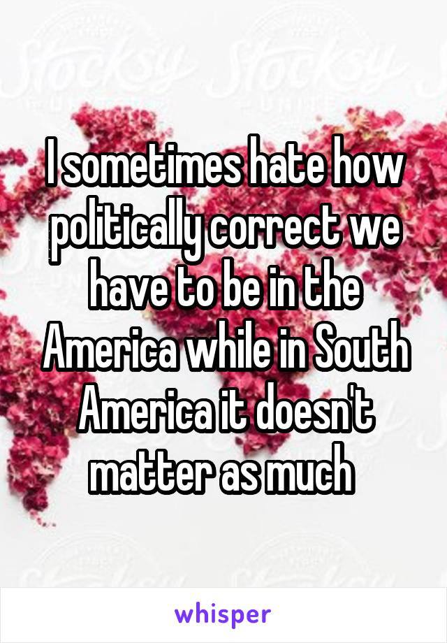 I sometimes hate how politically correct we have to be in the America while in South America it doesn't matter as much 