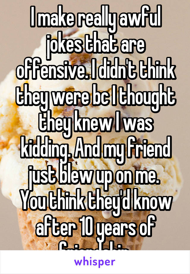 I make really awful jokes that are offensive. I didn't think they were bc I thought they knew I was kidding. And my friend just blew up on me. 
You think they'd know after 10 years of friendship 