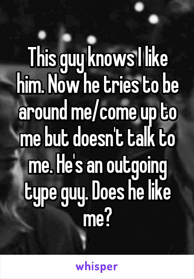 This guy knows I like him. Now he tries to be around me/come up to me but doesn't talk to me. He's an outgoing type guy. Does he like me?