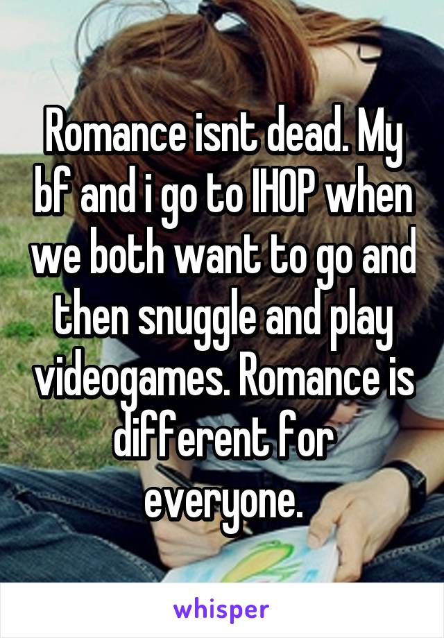 Romance isnt dead. My bf and i go to IHOP when we both want to go and then snuggle and play videogames. Romance is different for everyone.