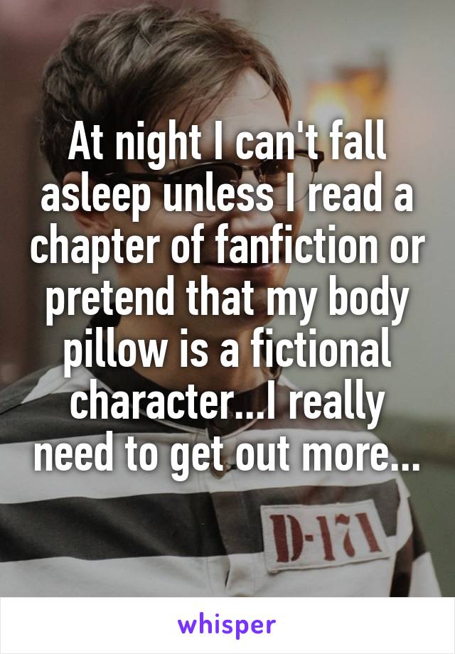 At night I can't fall asleep unless I read a chapter of fanfiction or pretend that my body pillow is a fictional character...I really need to get out more... 