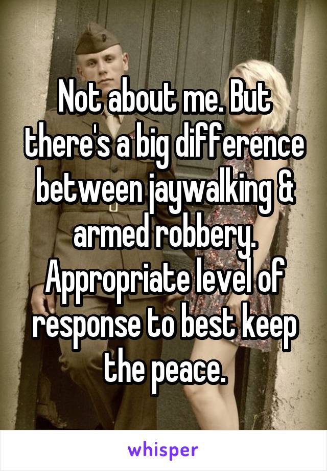 Not about me. But there's a big difference between jaywalking & armed robbery. Appropriate level of response to best keep the peace.