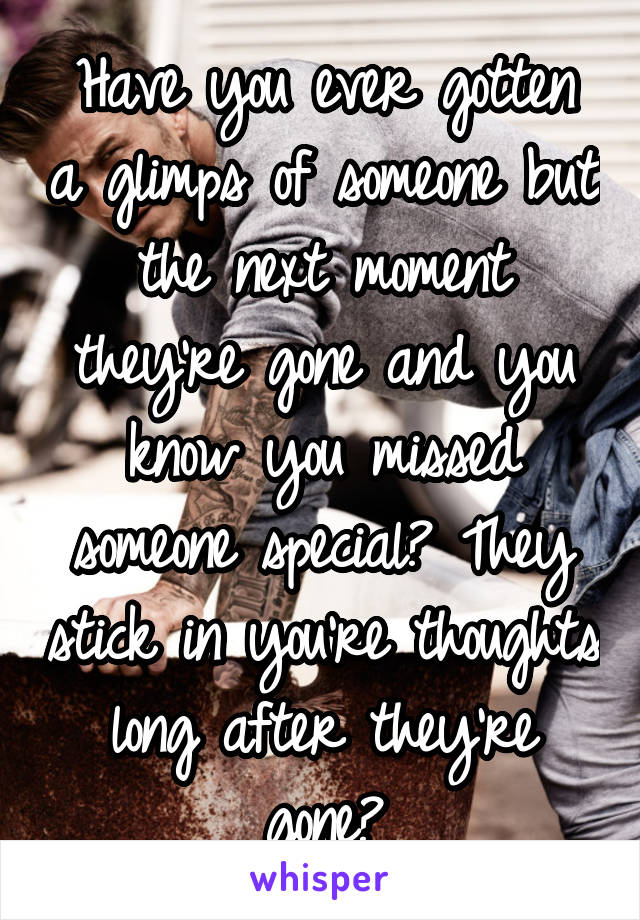 Have you ever gotten a glimps of someone but the next moment they're gone and you know you missed someone special? They stick in you're thoughts long after they're gone?