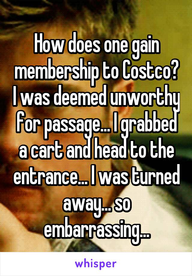 How does one gain membership to Costco? I was deemed unworthy for passage... I grabbed a cart and head to the entrance... I was turned away... so embarrassing...