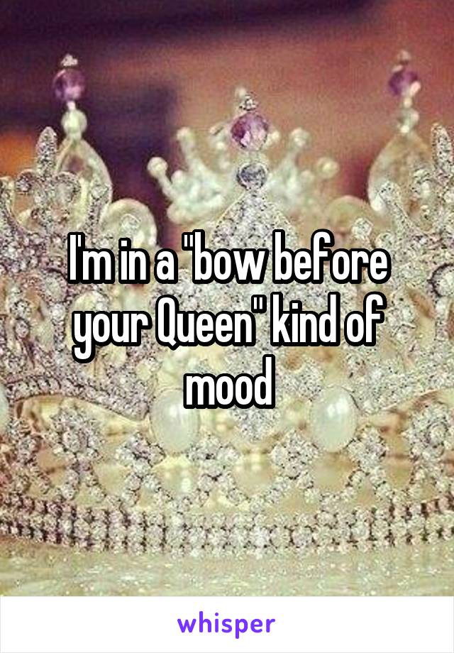 I'm in a "bow before your Queen" kind of mood