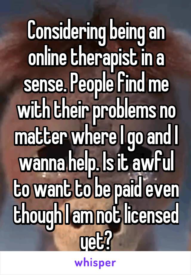 Considering being an online therapist in a sense. People find me with their problems no matter where I go and I wanna help. Is it awful to want to be paid even though I am not licensed yet?