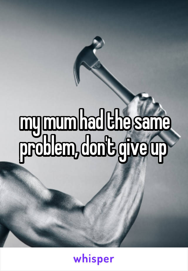 my mum had the same problem, don't give up 