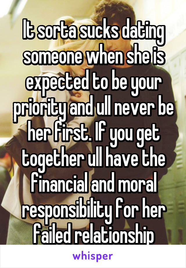 It sorta sucks dating someone when she is expected to be your priority and ull never be her first. If you get together ull have the financial and moral responsibility for her failed relationship