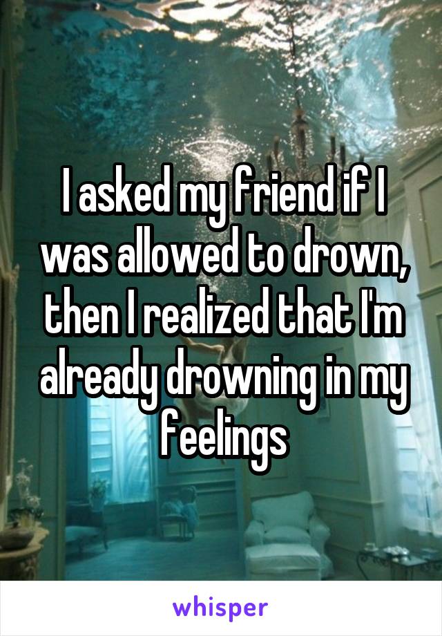 I asked my friend if I was allowed to drown, then I realized that I'm already drowning in my feelings