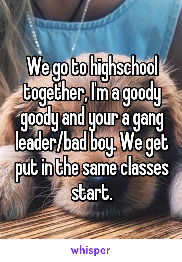 We go to highschool together, I'm a goody goody and your a gang leader/bad boy. We get put in the same classes start.