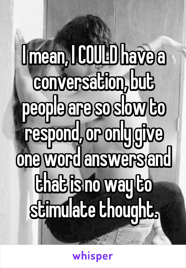 I mean, I COULD have a conversation, but people are so slow to respond, or only give one word answers and that is no way to stimulate thought.