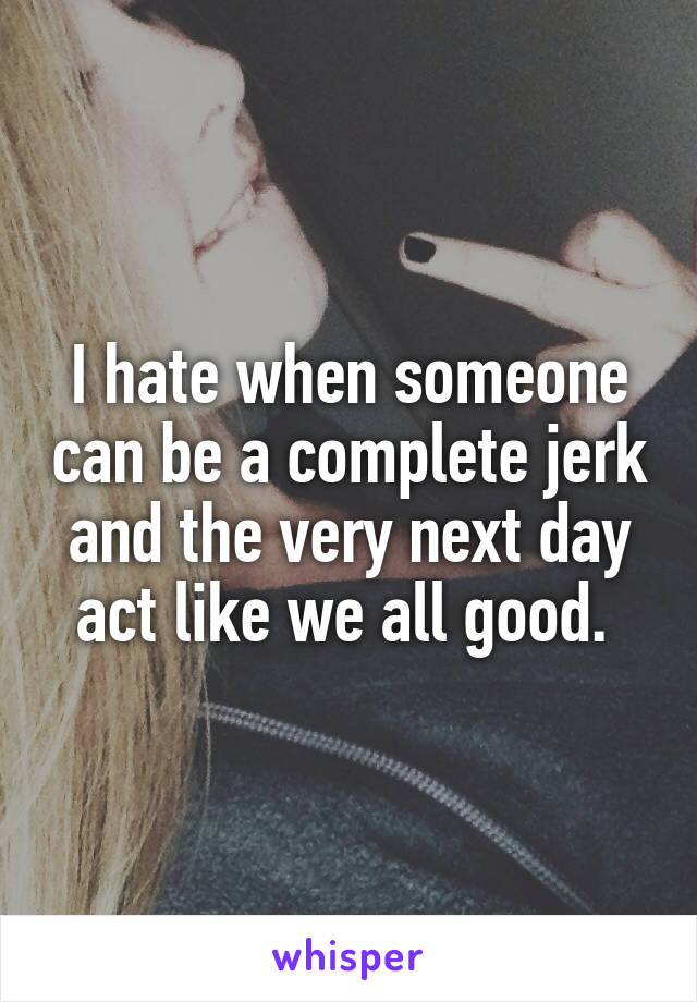 I hate when someone can be a complete jerk and the very next day act like we all good. 