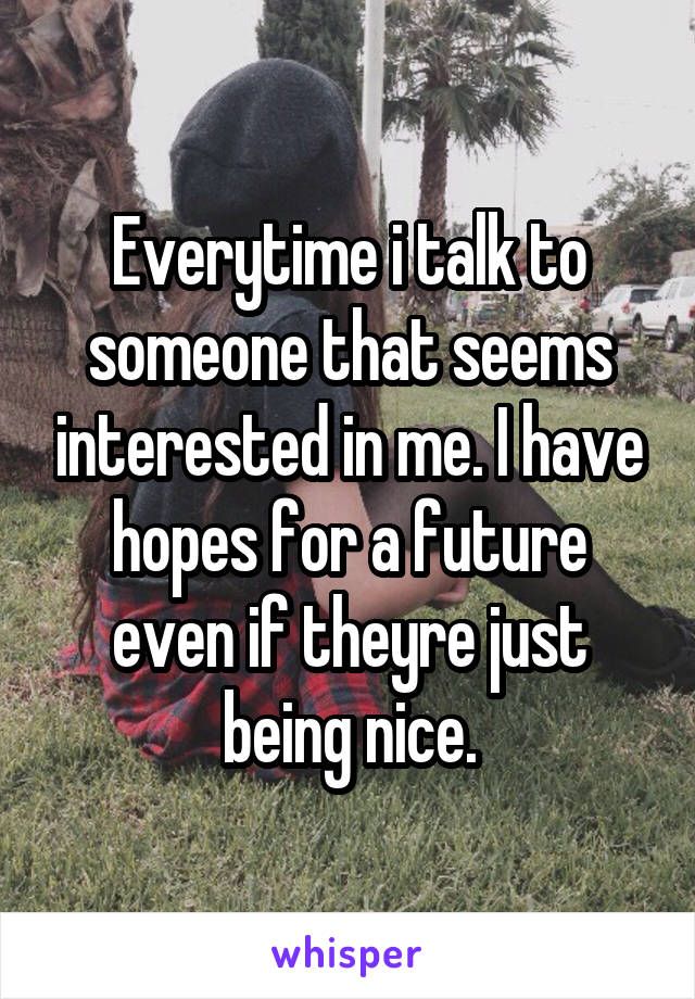 Everytime i talk to someone that seems interested in me. I have hopes for a future even if theyre just being nice.