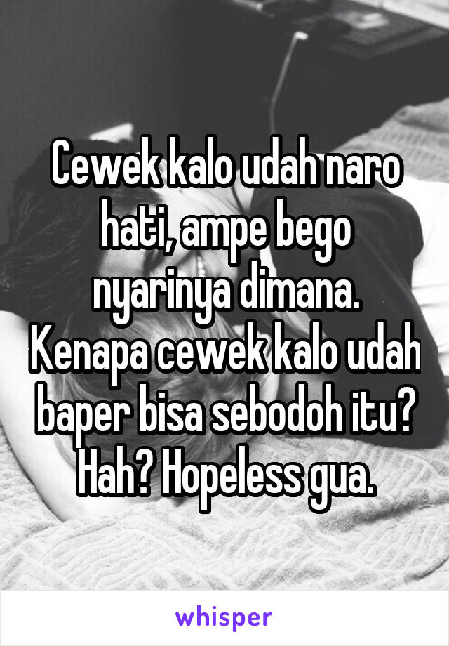 Cewek kalo udah naro hati, ampe bego nyarinya dimana. Kenapa cewek kalo udah baper bisa sebodoh itu? Hah? Hopeless gua.