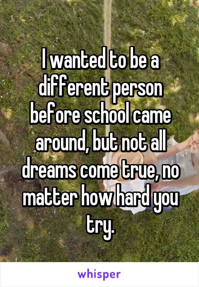 I wanted to be a different person before school came around, but not all dreams come true, no matter how hard you try.