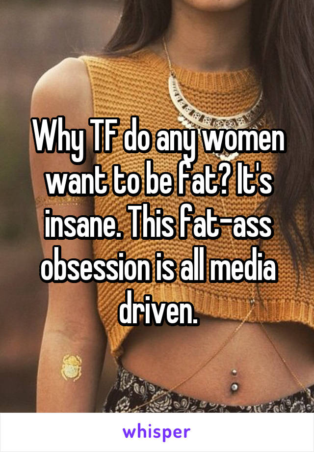 Why TF do any women want to be fat? It's insane. This fat-ass obsession is all media driven.