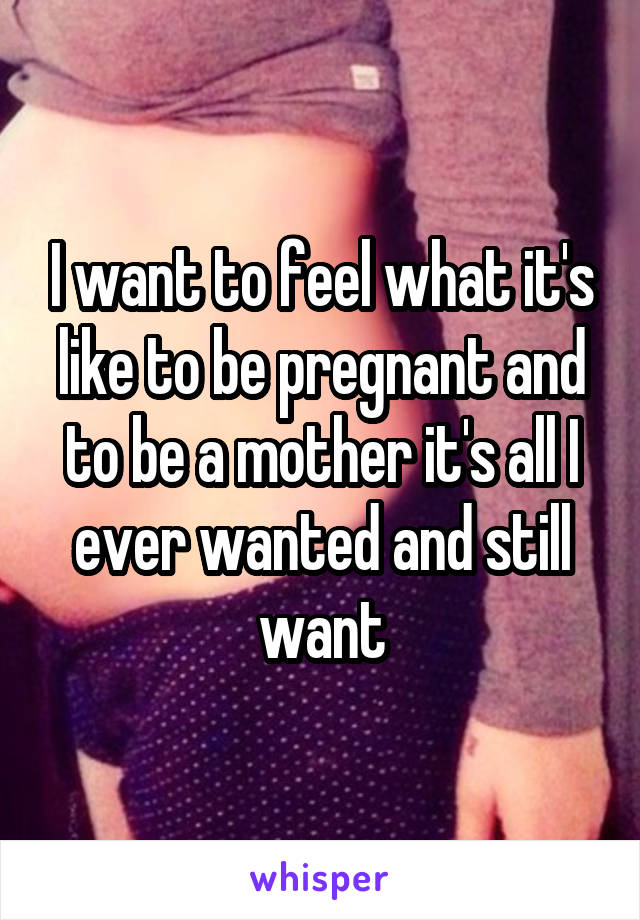 I want to feel what it's like to be pregnant and to be a mother it's all I ever wanted and still want