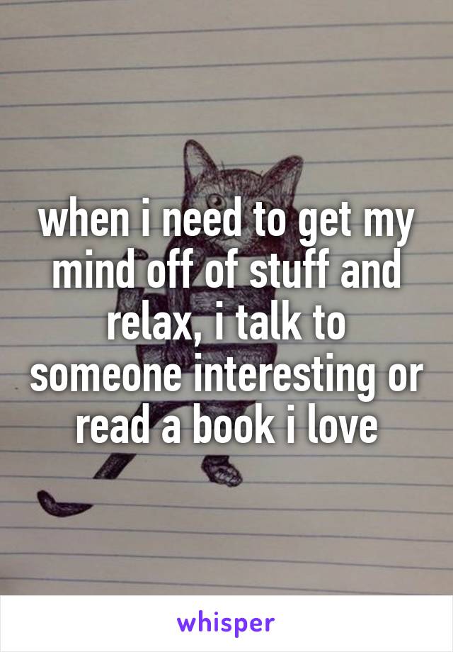 when i need to get my mind off of stuff and relax, i talk to someone interesting or read a book i love