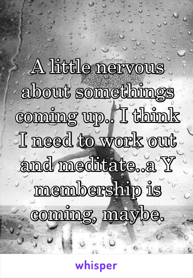 A little nervous about somethings coming up.. I think I need to work out and meditate..a Y membership is coming, maybe.