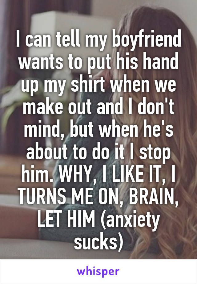 I can tell my boyfriend wants to put his hand up my shirt when we make out and I don't mind, but when he's about to do it I stop him. WHY, I LIKE IT, I TURNS ME ON, BRAIN, LET HIM (anxiety sucks)