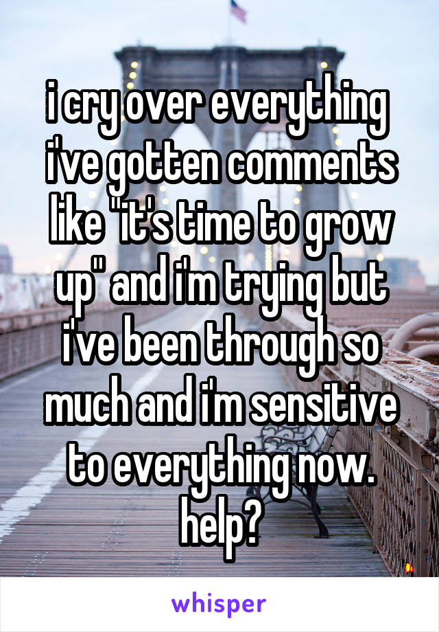 i cry over everything 
i've gotten comments like "it's time to grow up" and i'm trying but i've been through so much and i'm sensitive to everything now. help?