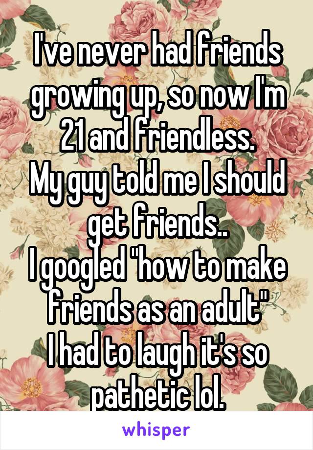 I've never had friends growing up, so now I'm 21 and friendless.
My guy told me I should get friends..
I googled "how to make friends as an adult"
I had to laugh it's so pathetic lol.