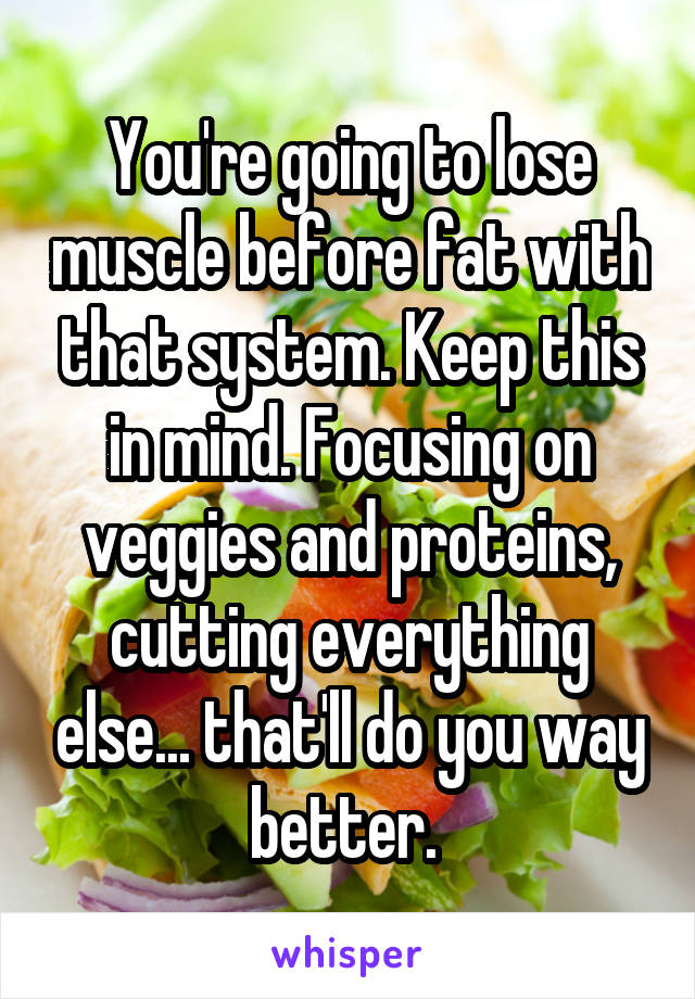 You're going to lose muscle before fat with that system. Keep this in mind. Focusing on veggies and proteins, cutting everything else... that'll do you way better. 