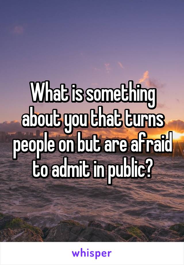 What is something about you that turns people on but are afraid to admit in public?