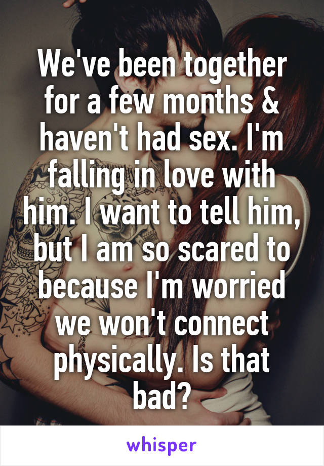 We've been together for a few months & haven't had sex. I'm falling in love with him. I want to tell him, but I am so scared to because I'm worried we won't connect physically. Is that bad?