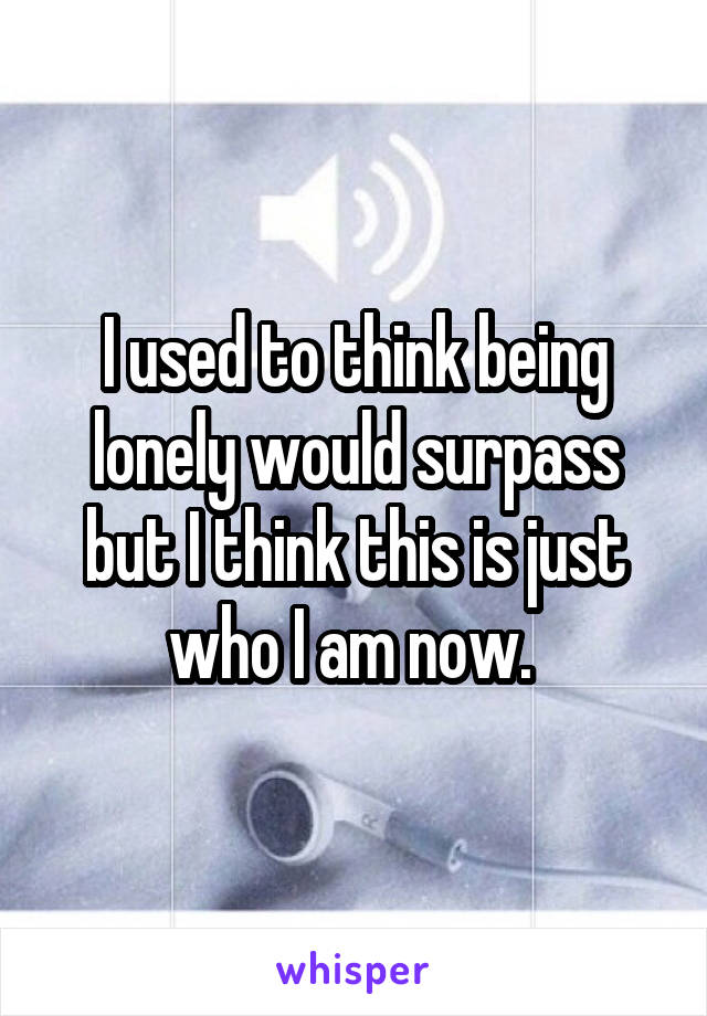 I used to think being lonely would surpass but I think this is just who I am now. 