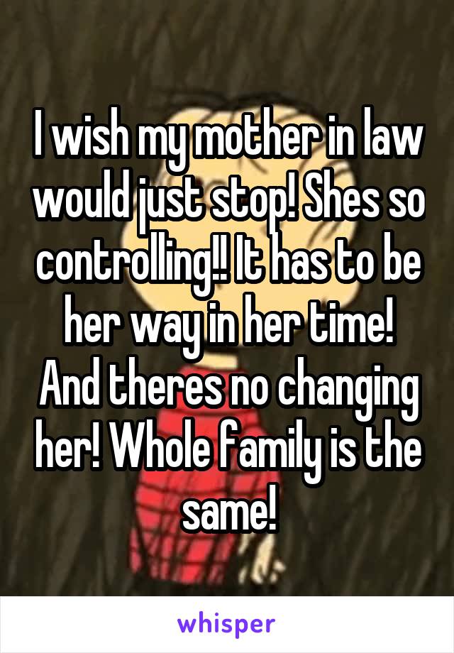 I wish my mother in law would just stop! Shes so controlling!! It has to be her way in her time! And theres no changing her! Whole family is the same!