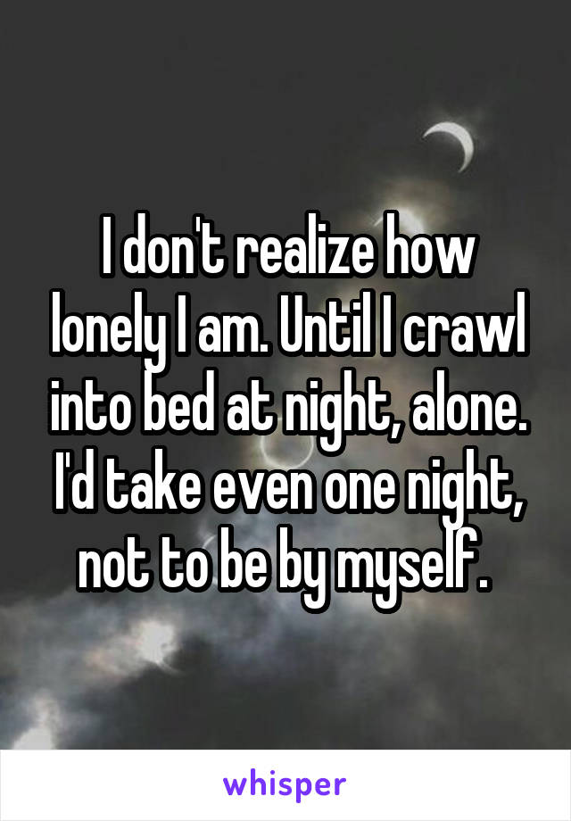 I don't realize how lonely I am. Until I crawl into bed at night, alone.
I'd take even one night, not to be by myself. 